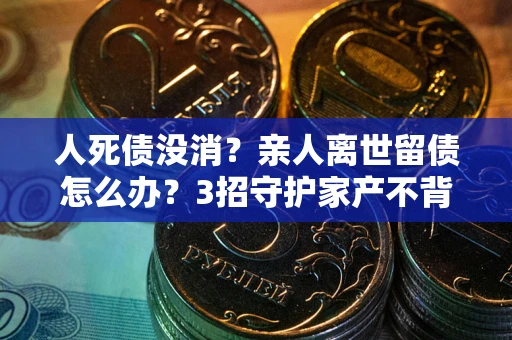 武汉人死债没消？亲人离世留债怎么办？3招守护家产不背锅