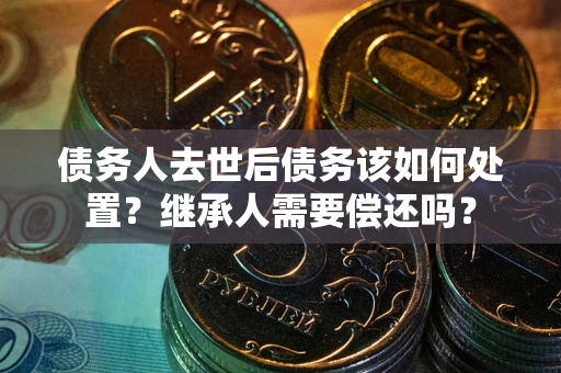 武汉债务人去世后债务该如何处置？继承人需要偿还吗？