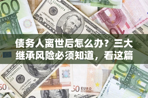 武汉债务人离世后怎么办？三大继承风险必须知道，看这篇就够了