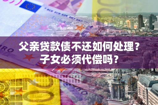 武汉父亲贷款债不还如何处理？子女必须代偿吗？