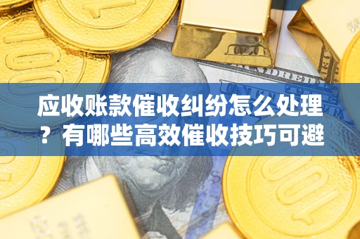武汉应收账款催收纠纷怎么处理？有哪些高效催收技巧可避免坏账？